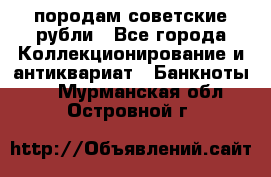 породам советские рубли - Все города Коллекционирование и антиквариат » Банкноты   . Мурманская обл.,Островной г.